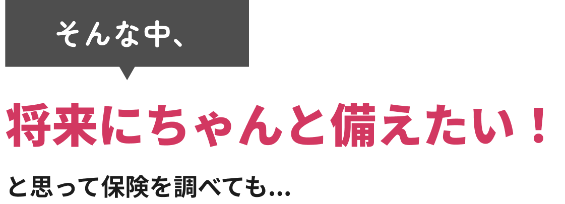 そんな中、将来にちゃんと備えたい！と思って保険を調べても...