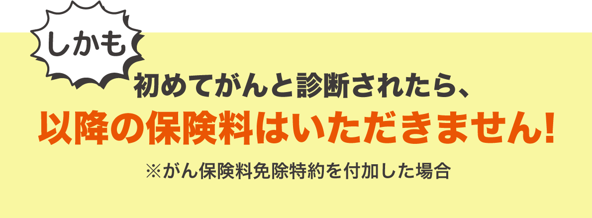 しかも初めてがんと診断されたら、以降の保険料はいただきません ※がん保険料免除特約を付加した場合
