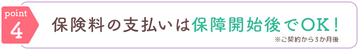 point4 保険料の支払いは保障開始後でOK！ ※ご契約から3か月後