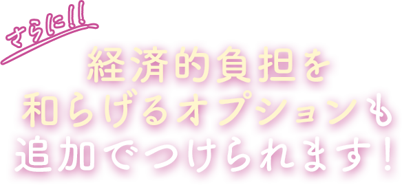さらに!! 経済的負担を和らげるオプションも追加でつけられます！