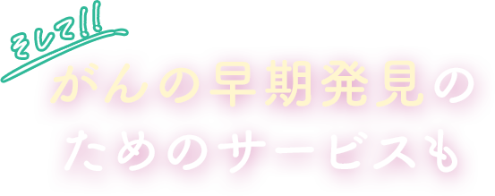 そして!! がんの早期発見のためのサービスも