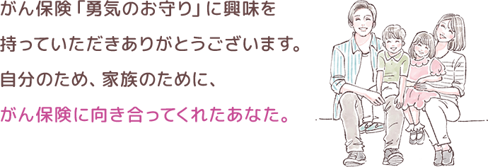 がん保険「勇気のお守り」に興味を持っていただきありがとうございます。自分のため、家族のために、がん保険に向き合ってくれたあなた。