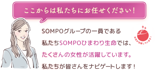 ここからは私たちにお任せください！ ＳＯＭＰＯグループの一員である私たちＳＯＭＰＯひまわり生命では、たくさんの女性が活躍しています。私たちが皆さんをナビゲートします！