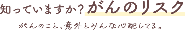 知っていますか？がんのリスク がんのこと、意外とみんな心配してる。