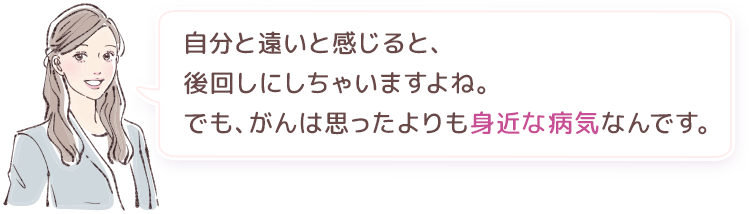 自分と遠いと感じると、後回しにしちゃいますよね。でも、がんは思ったよりも身近な病気なんです。