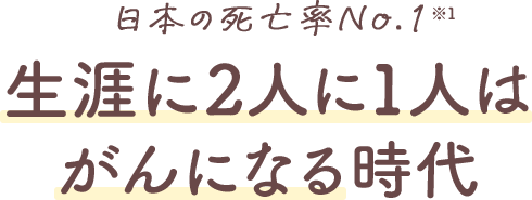 日本の死亡率No.1※1 生涯に2人に1人はがんになる時代