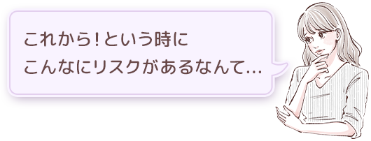 これから！という時にこんなにリスクがあるなんて...